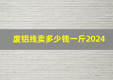 废铝线卖多少钱一斤2024