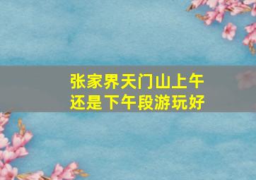 张家界天门山上午还是下午段游玩好