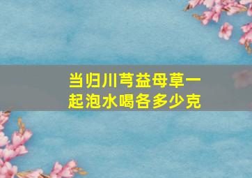 当归川芎益母草一起泡水喝各多少克