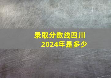 录取分数线四川2024年是多少