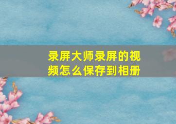 录屏大师录屏的视频怎么保存到相册