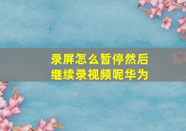 录屏怎么暂停然后继续录视频呢华为