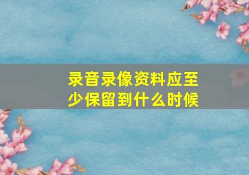 录音录像资料应至少保留到什么时候