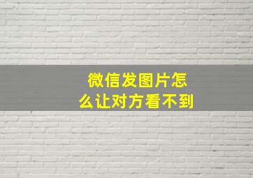 微信发图片怎么让对方看不到