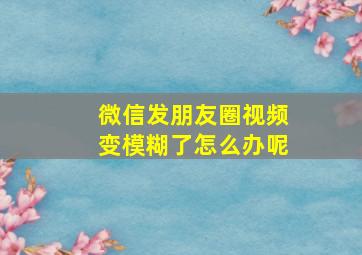 微信发朋友圈视频变模糊了怎么办呢