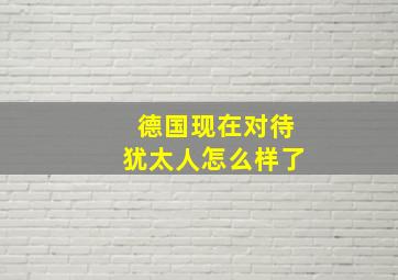 德国现在对待犹太人怎么样了