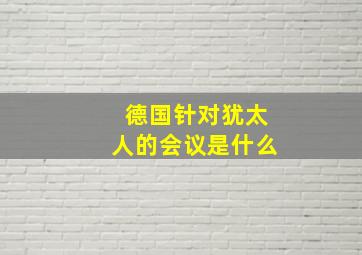 德国针对犹太人的会议是什么