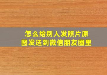 怎么给别人发照片原图发送到微信朋友圈里