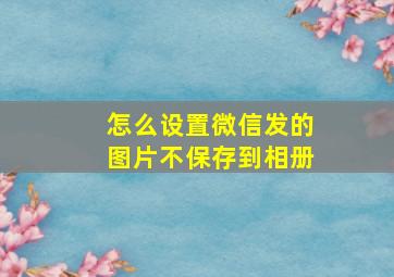 怎么设置微信发的图片不保存到相册