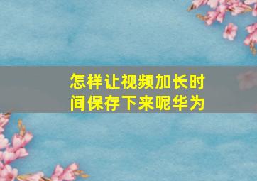 怎样让视频加长时间保存下来呢华为