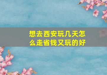 想去西安玩几天怎么走省钱又玩的好