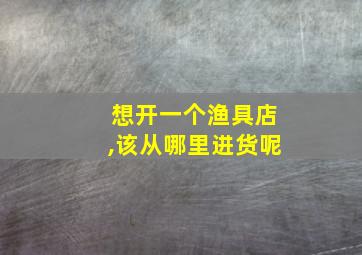 想开一个渔具店,该从哪里进货呢