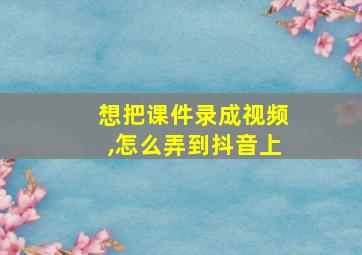 想把课件录成视频,怎么弄到抖音上