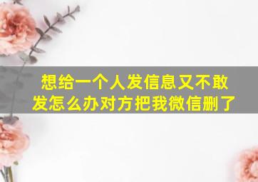 想给一个人发信息又不敢发怎么办对方把我微信删了