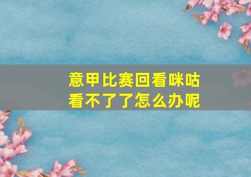 意甲比赛回看咪咕看不了了怎么办呢