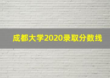 成都大学2020录取分数线