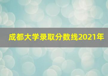 成都大学录取分数线2021年