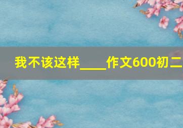 我不该这样____作文600初二