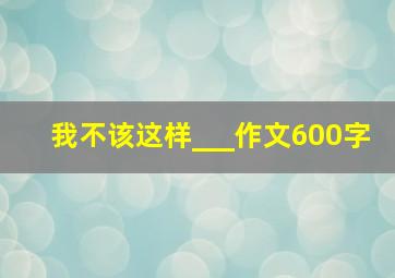 我不该这样___作文600字