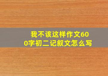 我不该这样作文600字初二记叙文怎么写