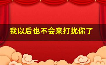 我以后也不会来打扰你了