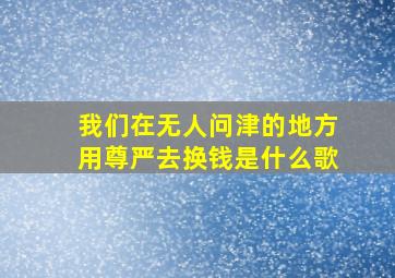 我们在无人问津的地方用尊严去换钱是什么歌