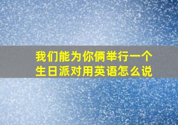 我们能为你俩举行一个生日派对用英语怎么说