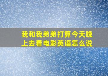 我和我弟弟打算今天晚上去看电影英语怎么说