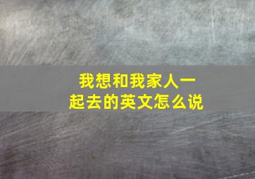 我想和我家人一起去的英文怎么说