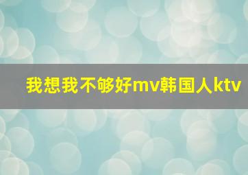 我想我不够好mv韩国人ktv