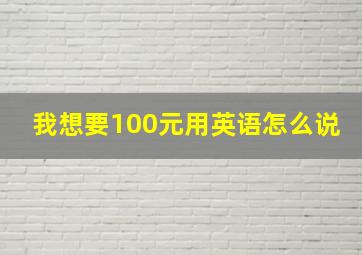 我想要100元用英语怎么说