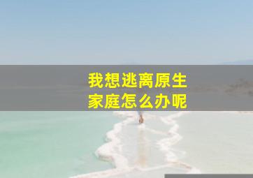 我想逃离原生家庭怎么办呢