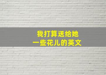 我打算送给她一些花儿的英文