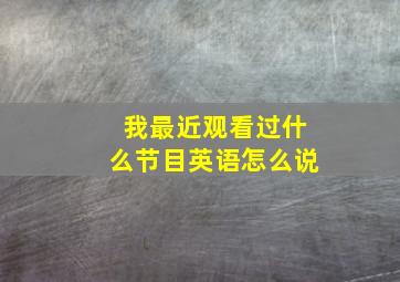 我最近观看过什么节目英语怎么说