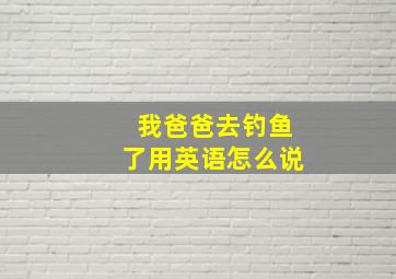 我爸爸去钓鱼了用英语怎么说