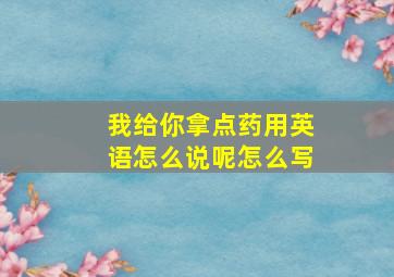 我给你拿点药用英语怎么说呢怎么写