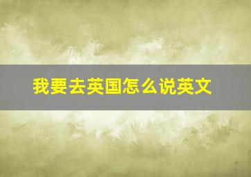 我要去英国怎么说英文