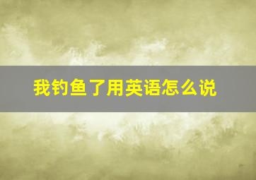 我钓鱼了用英语怎么说