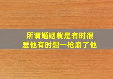 所谓婚姻就是有时很爱他有时想一枪崩了他