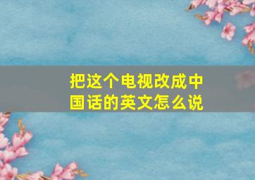 把这个电视改成中国话的英文怎么说