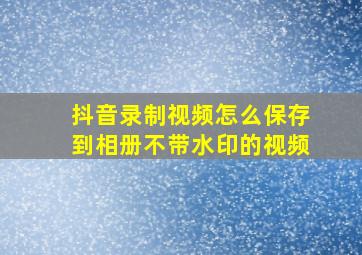 抖音录制视频怎么保存到相册不带水印的视频