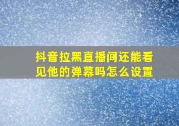 抖音拉黑直播间还能看见他的弹幕吗怎么设置