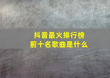 抖音最火排行榜前十名歌曲是什么