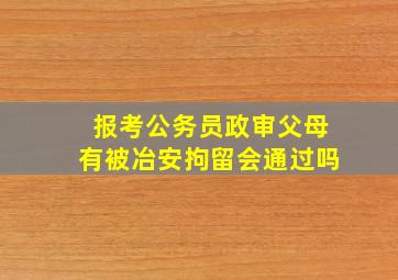 报考公务员政审父母有被冶安拘留会通过吗