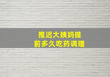 推迟大姨妈提前多久吃药调理