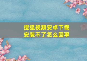 搜狐视频安卓下载安装不了怎么回事