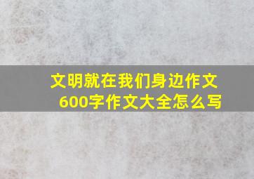 文明就在我们身边作文600字作文大全怎么写