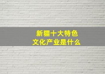 新疆十大特色文化产业是什么