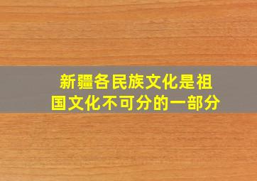 新疆各民族文化是祖国文化不可分的一部分