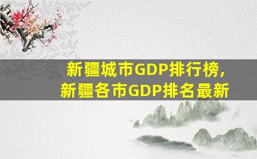 新疆城市GDP排行榜,新疆各市GDP排名最新